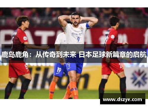 鹿岛鹿角：从传奇到未来 日本足球新篇章的启航