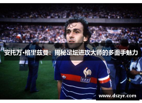 安托万·格里兹曼：揭秘足坛进攻大师的多面手魅力