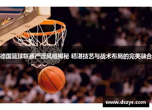 德国篮球联赛严谨风格揭秘 精湛技艺与战术布局的完美融合