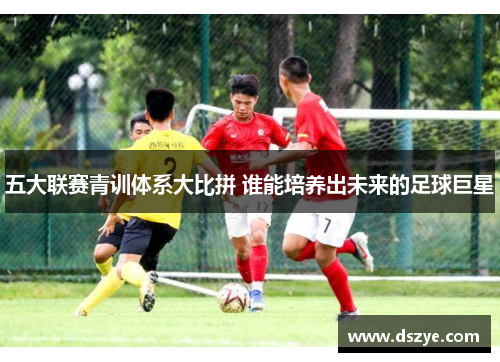 五大联赛青训体系大比拼 谁能培养出未来的足球巨星