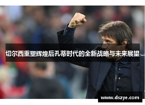 切尔西重塑辉煌后孔蒂时代的全新战略与未来展望