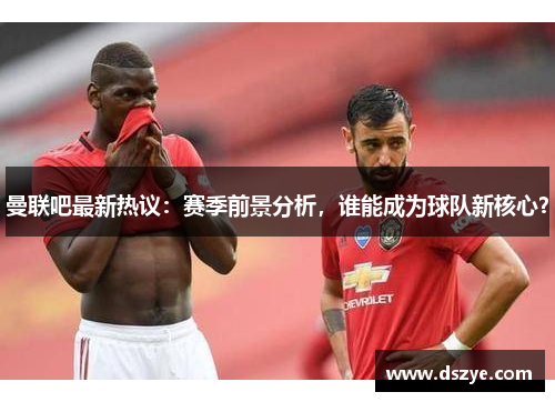曼联吧最新热议：赛季前景分析，谁能成为球队新核心？