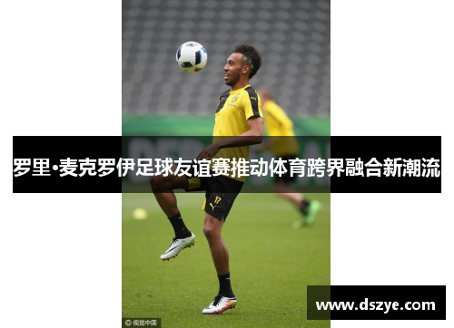 罗里·麦克罗伊足球友谊赛推动体育跨界融合新潮流