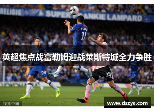 英超焦点战富勒姆迎战莱斯特城全力争胜