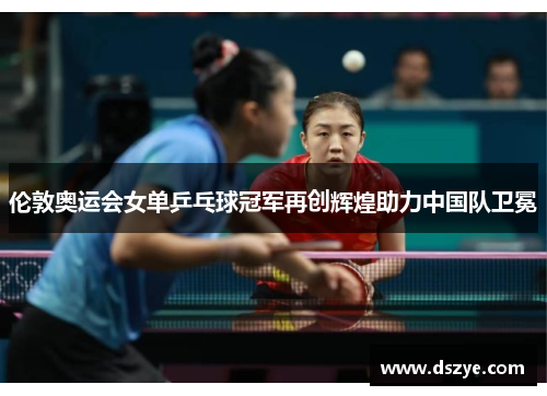 伦敦奥运会女单乒乓球冠军再创辉煌助力中国队卫冕